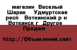 магазин “Веселый Шарик“ - Удмуртская респ., Воткинский р-н, Воткинск г. Другое » Продам   